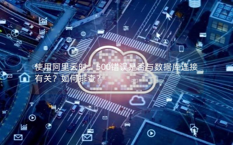 使用阿里云时，500错误是否与数据库连接有关？如何排查？
