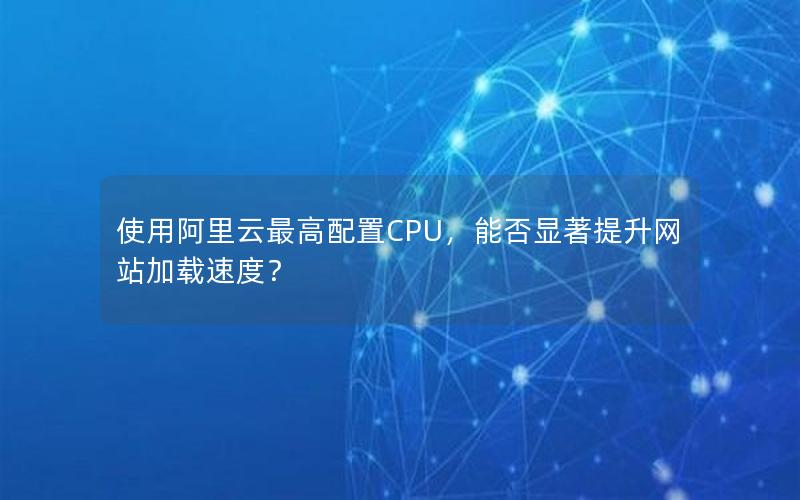 使用阿里云最高配置CPU，能否显著提升网站加载速度？