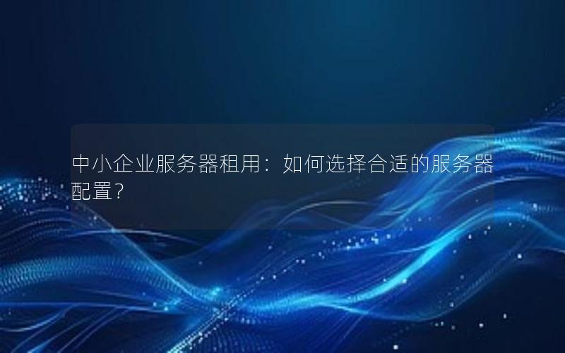 中小企业服务器租用：如何选择合适的服务器配置？
