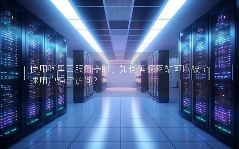 使用阿里云服务器时，如何确保网站可以被全球用户稳定访问？