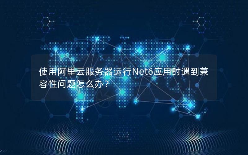 使用阿里云服务器运行Net6应用时遇到兼容性问题怎么办？
