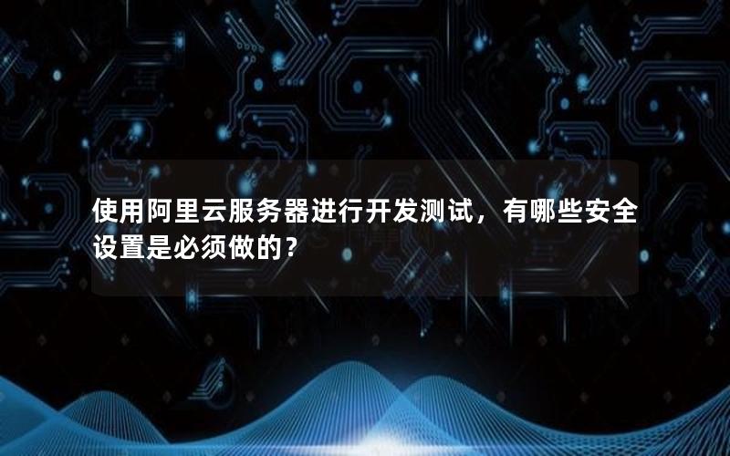使用阿里云服务器进行开发测试，有哪些安全设置是必须做的？
