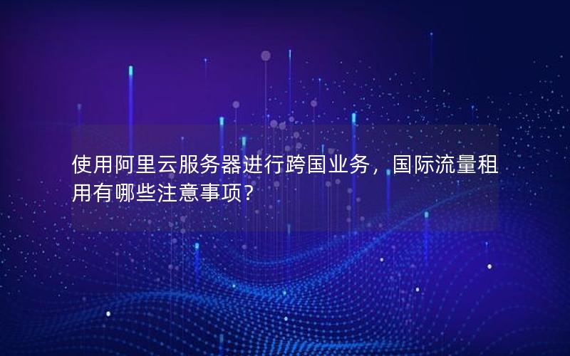 使用阿里云服务器进行跨国业务，国际流量租用有哪些注意事项？