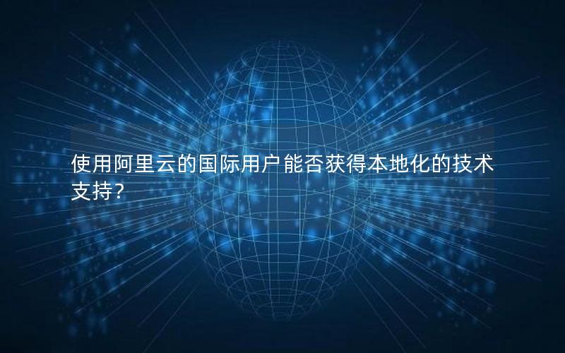 使用阿里云的国际用户能否获得本地化的技术支持？