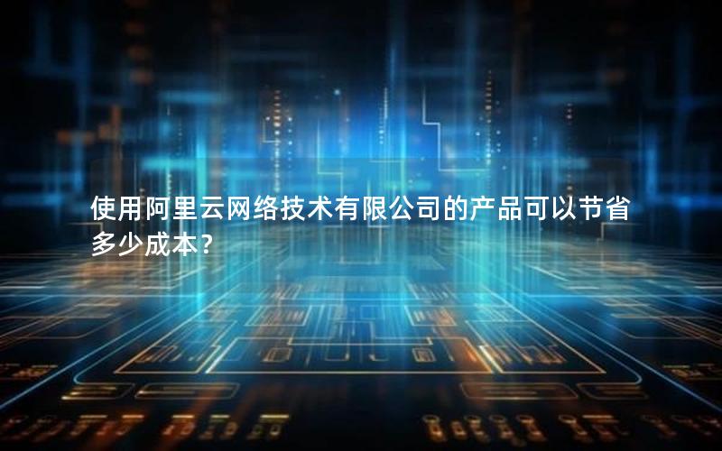 使用阿里云网络技术有限公司的产品可以节省多少成本？