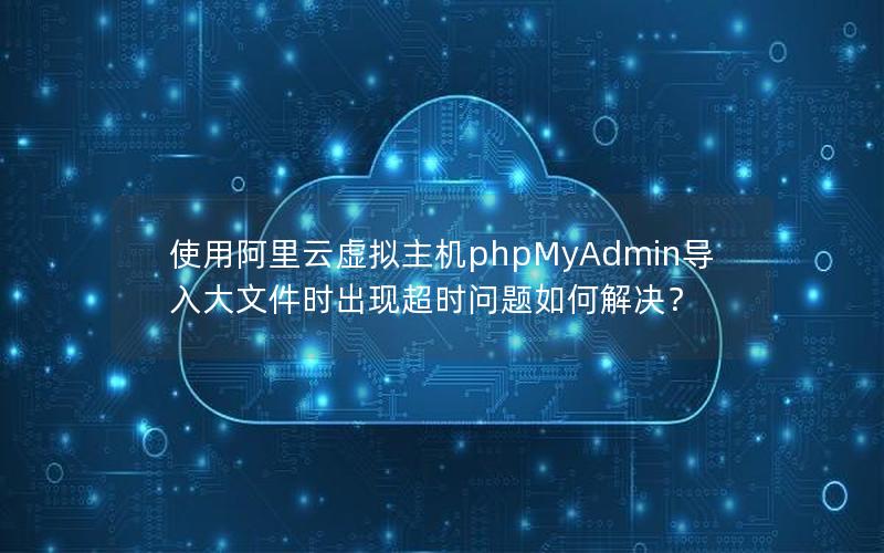 使用阿里云虚拟主机phpMyAdmin导入大文件时出现超时问题如何解决？