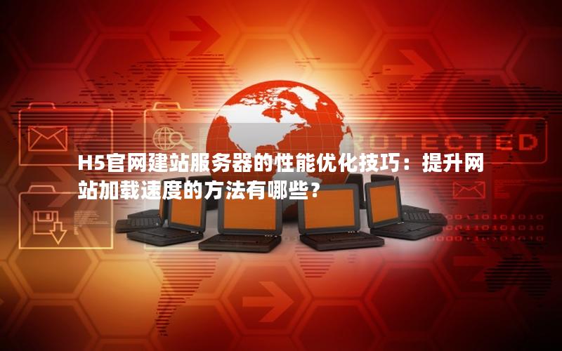 H5官网建站服务器的性能优化技巧：提升网站加载速度的方法有哪些？