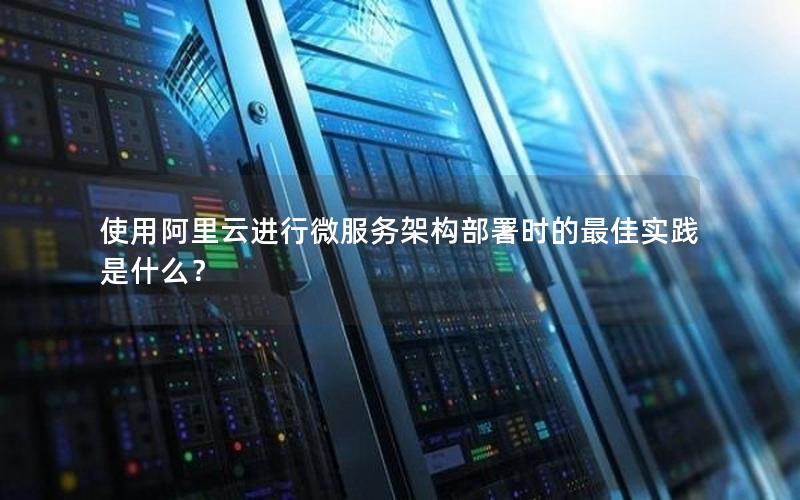 使用阿里云进行微服务架构部署时的最佳实践是什么？