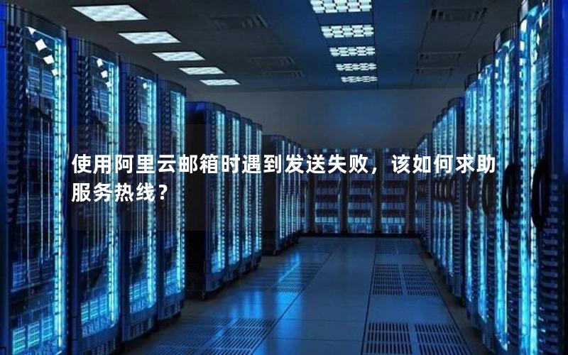 使用阿里云邮箱时遇到发送失败，该如何求助服务热线？