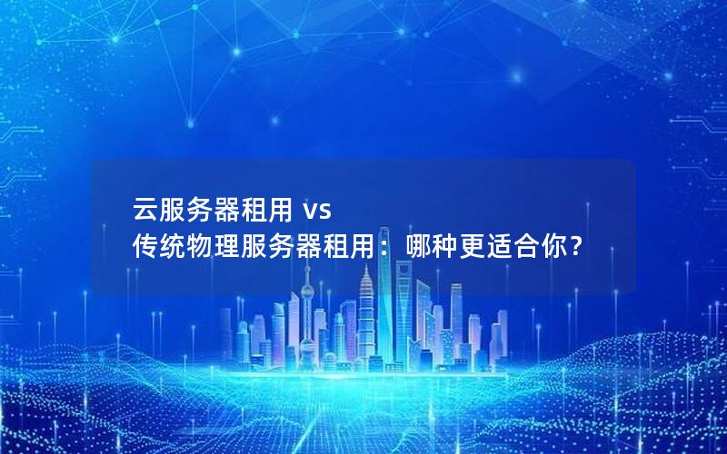 云服务器租用 vs 传统物理服务器租用：哪种更适合你？
