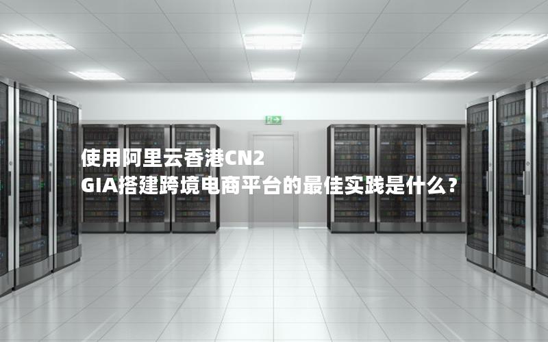 使用阿里云香港CN2 GIA搭建跨境电商平台的最佳实践是什么？