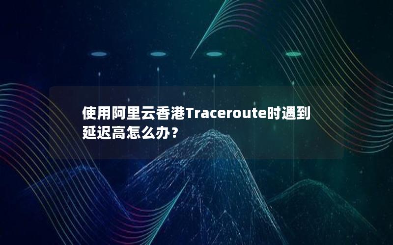 使用阿里云香港Traceroute时遇到延迟高怎么办？