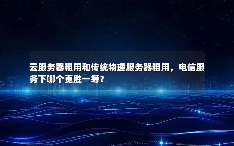 云服务器租用和传统物理服务器租用，电信服务下哪个更胜一筹？