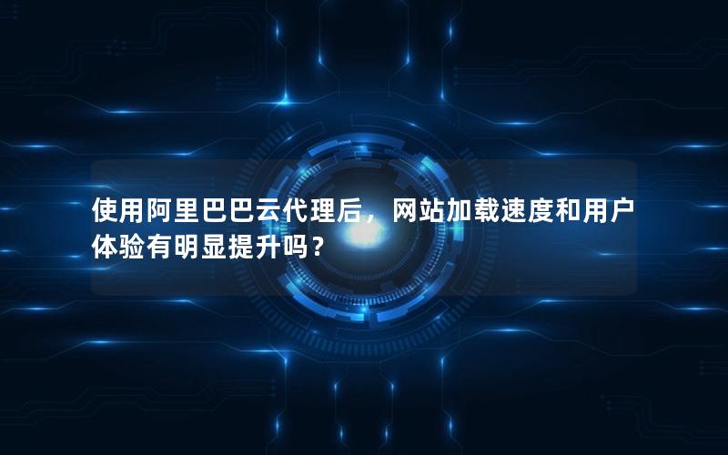 使用阿里巴巴云代理后，网站加载速度和用户体验有明显提升吗？