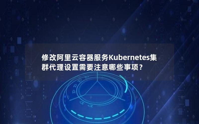 修改阿里云容器服务Kubernetes集群代理设置需要注意哪些事项？