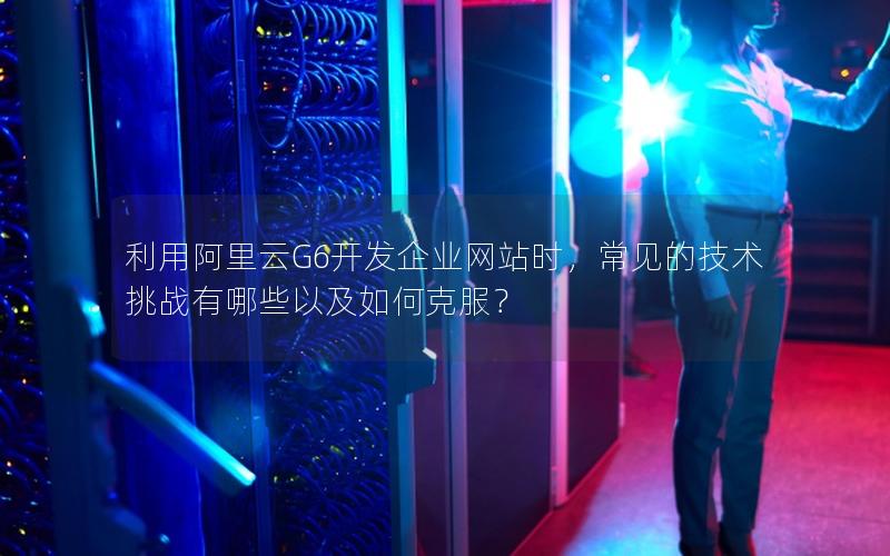 利用阿里云G6开发企业网站时，常见的技术挑战有哪些以及如何克服？