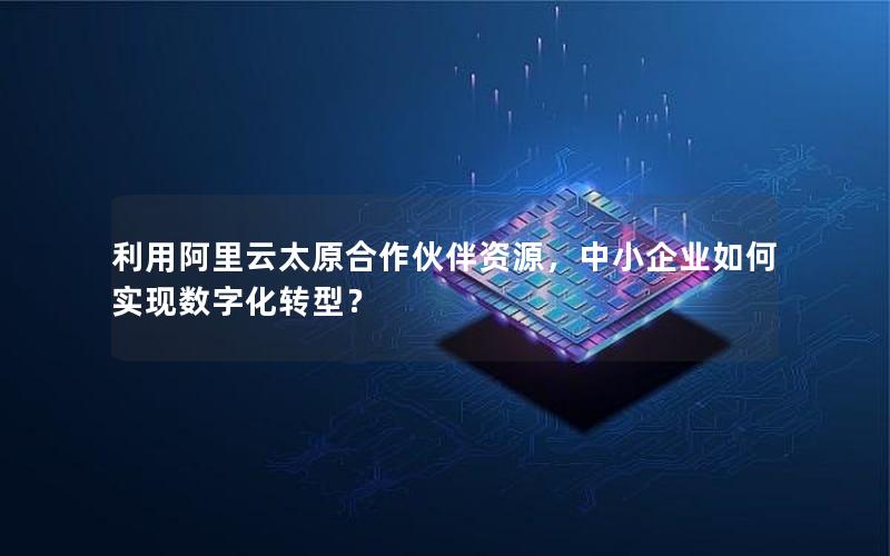 利用阿里云太原合作伙伴资源，中小企业如何实现数字化转型？