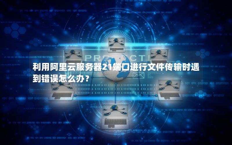 利用阿里云服务器21端口进行文件传输时遇到错误怎么办？