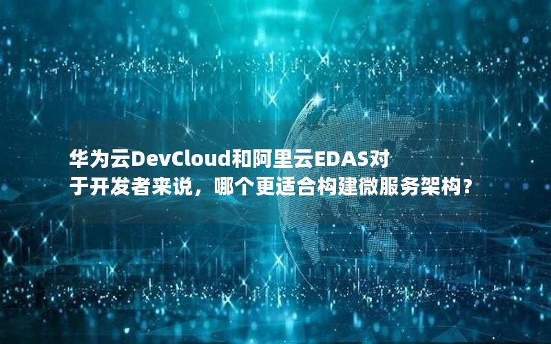 华为云DevCloud和阿里云EDAS对于开发者来说，哪个更适合构建微服务架构？