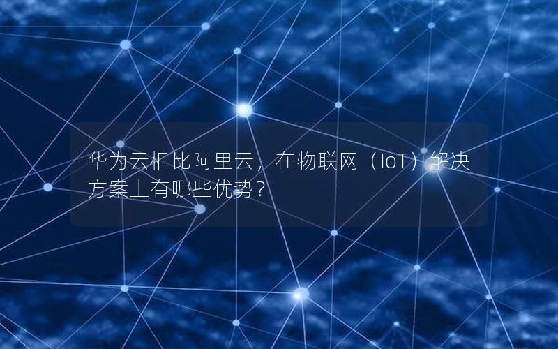 华为云相比阿里云，在物联网（IoT）解决方案上有哪些优势？