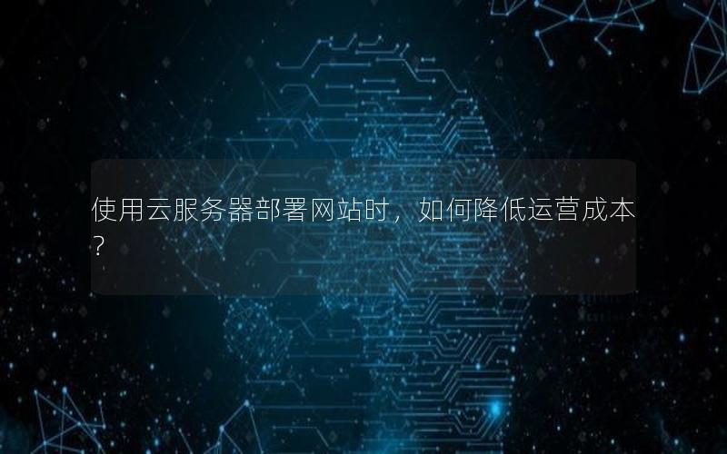 使用云服务器部署网站时，如何降低运营成本？