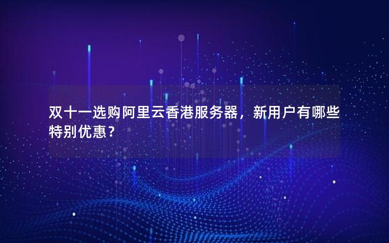 双十一选购阿里云香港服务器，新用户有哪些特别优惠？