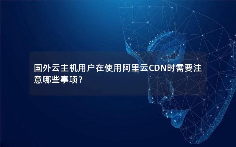 国外云主机用户在使用阿里云CDN时需要注意哪些事项？