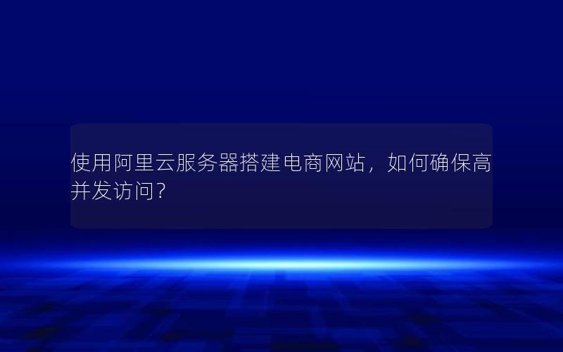 使用阿里云服务器搭建电商网站，如何确保高并发访问？