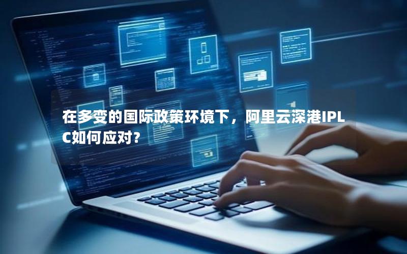 在多变的国际政策环境下，阿里云深港IPLC如何应对？