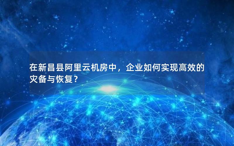 在新昌县阿里云机房中，企业如何实现高效的灾备与恢复？