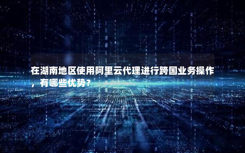 在湖南地区使用阿里云代理进行跨国业务操作，有哪些优势？