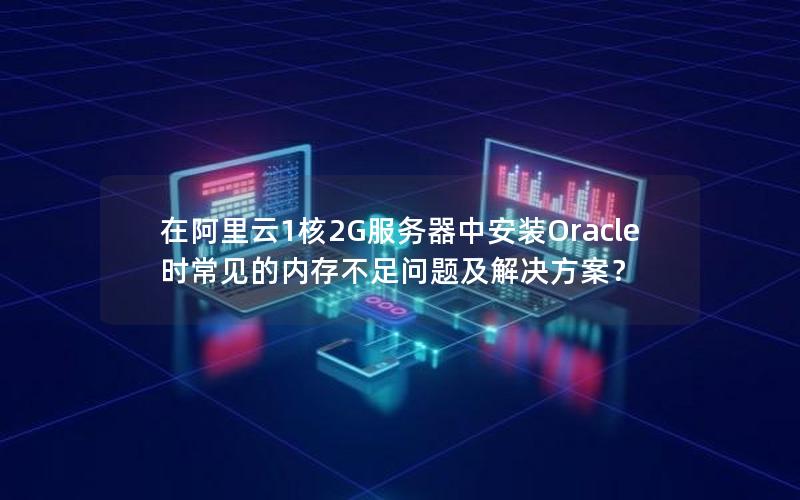 在阿里云1核2G服务器中安装Oracle时常见的内存不足问题及解决方案？