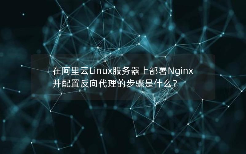 在阿里云Linux服务器上部署Nginx并配置反向代理的步骤是什么？