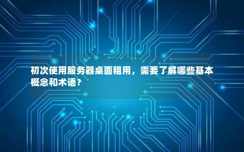 初次使用服务器桌面租用，需要了解哪些基本概念和术语？