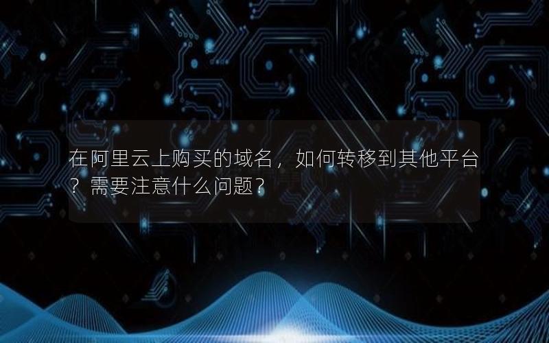 在阿里云上购买的域名，如何转移到其他平台？需要注意什么问题？