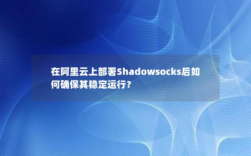 在阿里云上部署Shadowsocks后如何确保其稳定运行？