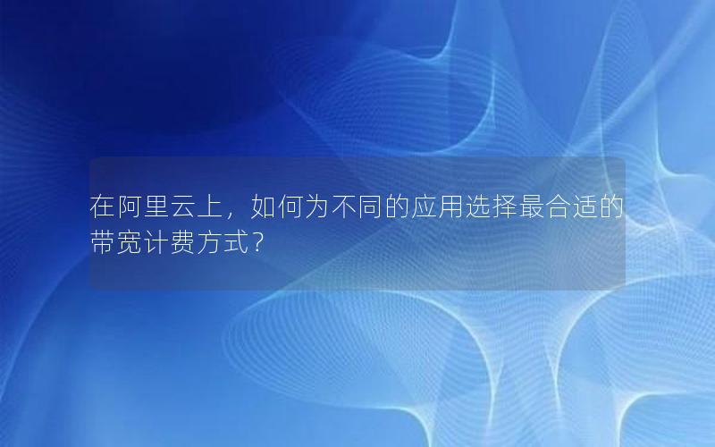 在阿里云上，如何为不同的应用选择最合适的带宽计费方式？