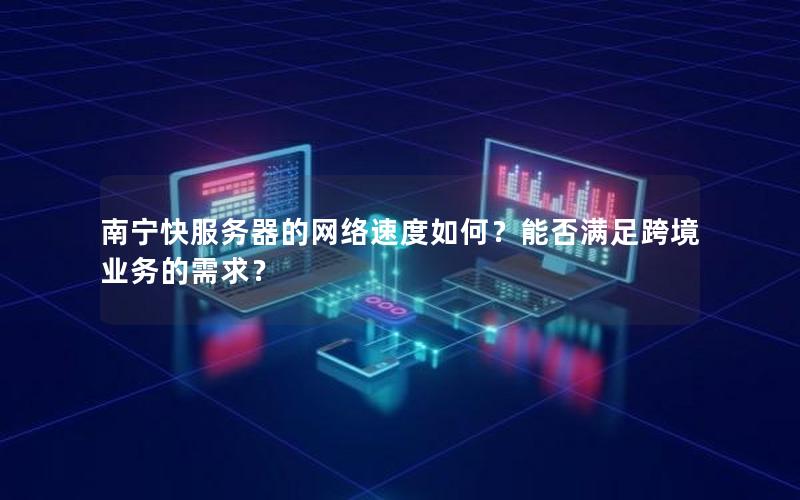 南宁快服务器的网络速度如何？能否满足跨境业务的需求？