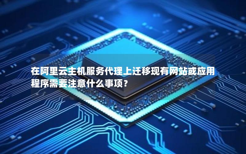 在阿里云主机服务代理上迁移现有网站或应用程序需要注意什么事项？