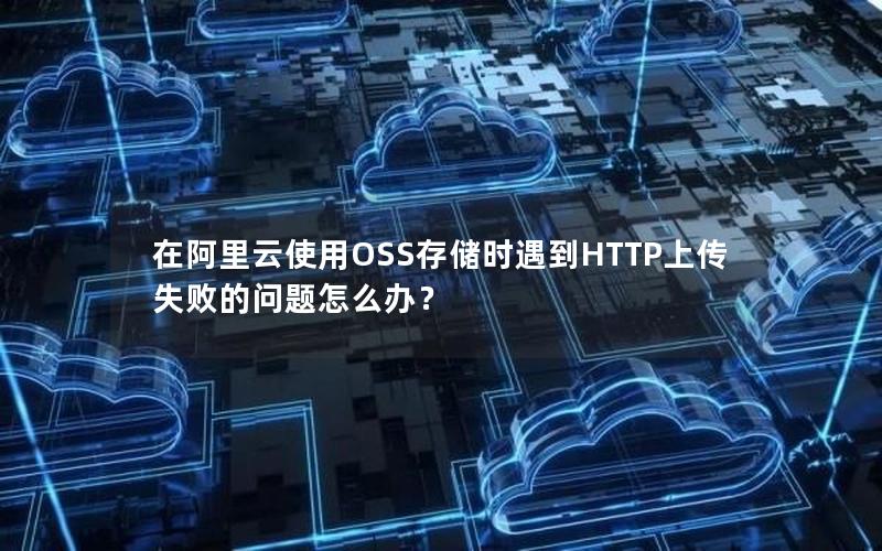 在阿里云使用OSS存储时遇到HTTP上传失败的问题怎么办？