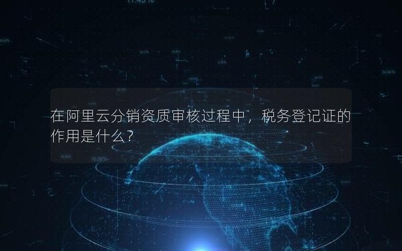 在阿里云分销资质审核过程中，税务登记证的作用是什么？