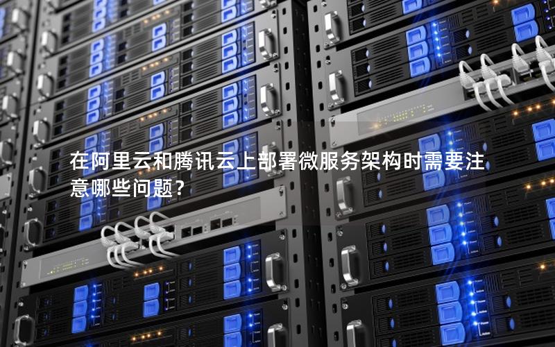 在阿里云和腾讯云上部署微服务架构时需要注意哪些问题？