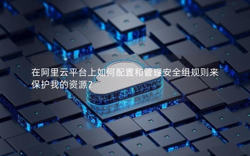 在阿里云平台上如何配置和管理安全组规则来保护我的资源？