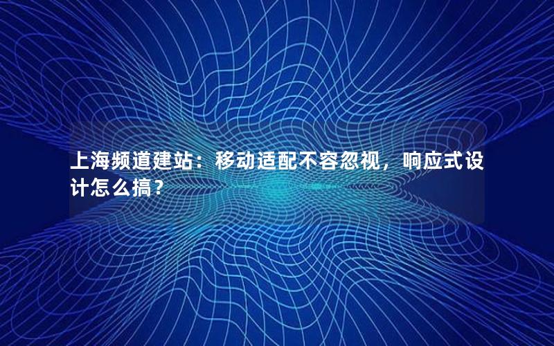 上海频道建站：移动适配不容忽视，响应式设计怎么搞？
