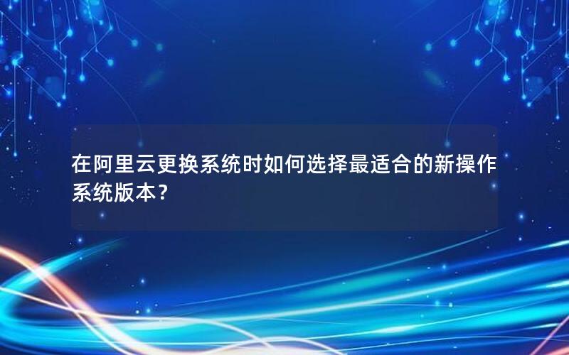 在阿里云更换系统时如何选择最适合的新操作系统版本？