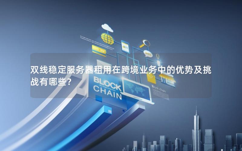 双线稳定服务器租用在跨境业务中的优势及挑战有哪些？