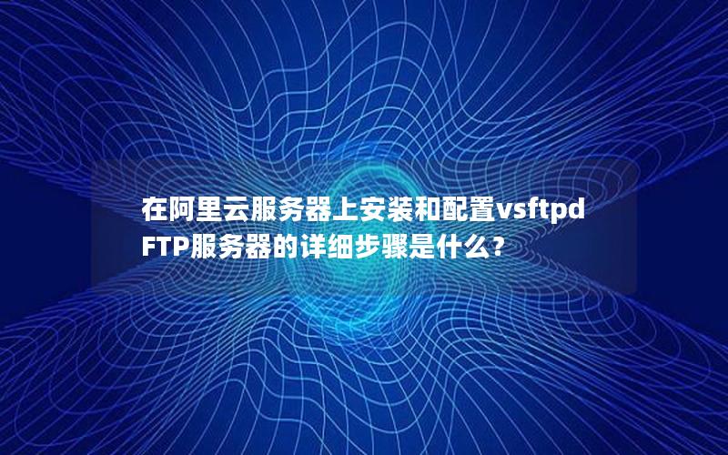 在阿里云服务器上安装和配置vsftpd FTP服务器的详细步骤是什么？