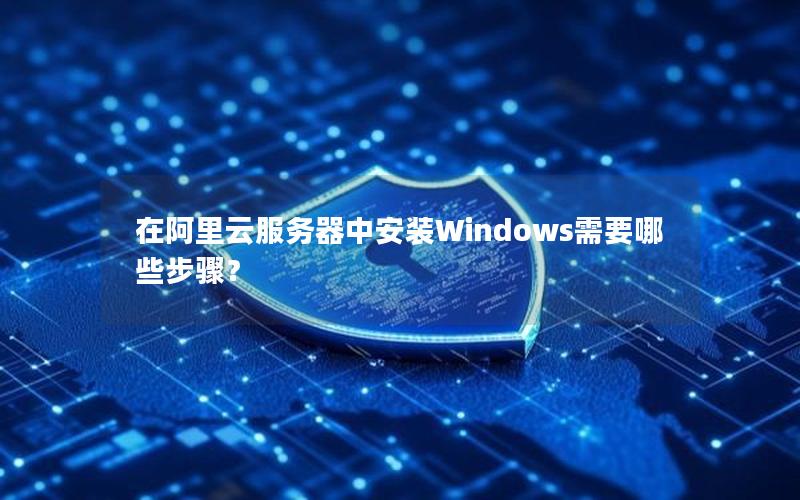 在阿里云服务器中安装Windows需要哪些步骤？