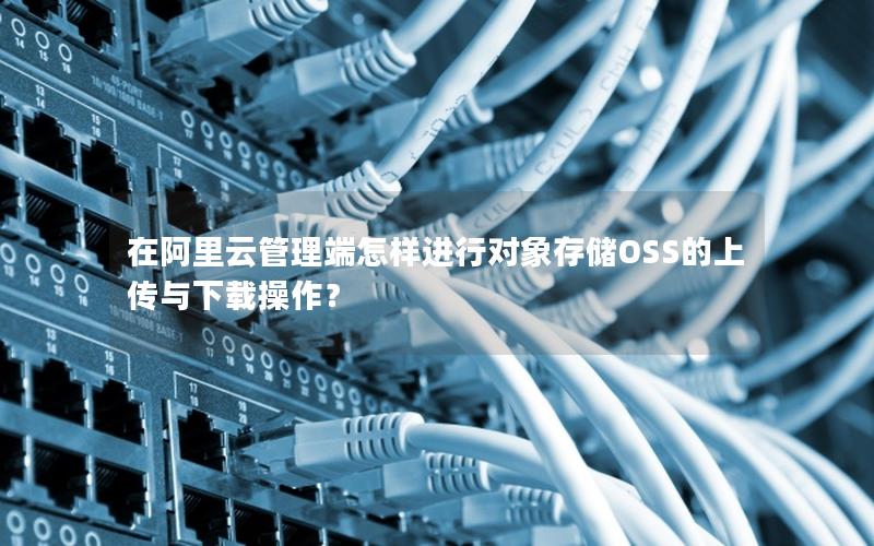 在阿里云管理端怎样进行对象存储OSS的上传与下载操作？