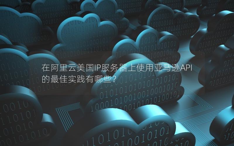 在阿里云美国IP服务器上使用亚马逊API的最佳实践有哪些？